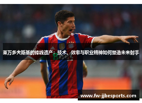 莱万多夫斯基的锋线遗产:技术、效率与职业精神如何塑造未来射手 莱万多夫斯基的锋线遗产:技术、效率与职业精神如何塑造未来射手