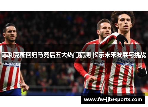 菲利克斯回归马竞后五大热门猜测 揭示未来发展与挑战