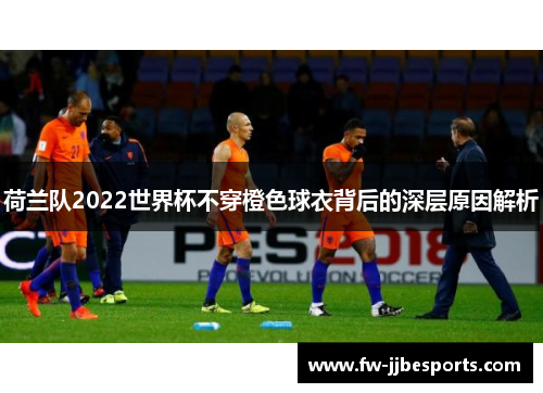 荷兰队2022世界杯不穿橙色球衣背后的深层原因解析