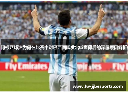 阿根廷球迷为何在比赛中对巴西国脚发出嘘声背后的深层原因解析