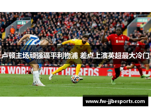 卢顿主场顽强逼平利物浦 差点上演英超最大冷门 卢顿主场顽强逼平利物浦 差点上演英超最大冷门