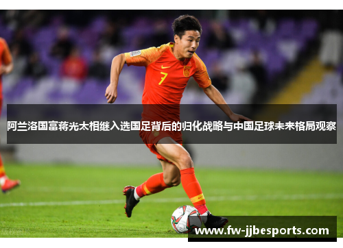 阿兰洛国富蒋光太相继入选国足背后的归化战略与中国足球未来格局观察 阿兰洛国富蒋光太相继入选国足背后的归化战略与中国足球未来格局观察